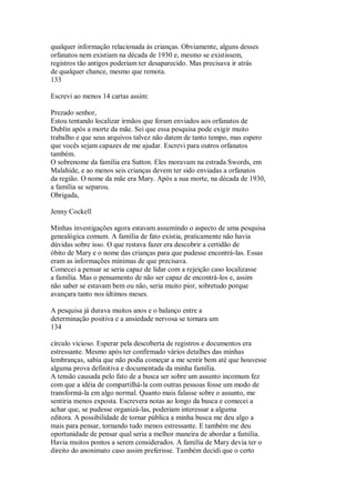 qualquer informação relacionada às crianças. Obviamente, alguns desses
orfanatos nem existiam na década de 1930 e, mesmo se existissem,
registros tão antigos poderiam ter desaparecido. Mas precisava ir atrás
de qualquer chance, mesmo que remota.
133
Escrevi ao menos 14 cartas assim:
Prezado senhor,
Estou tentando localizar irmãos que foram enviados aos orfanatos de
Dublin após a morte da mãe. Sei que essa pesquisa pode exigir muito
trabalho e que seus arquivos talvez não datem de tanto tempo, mas espero
que vocês sejam capazes de me ajudar. Escrevi para outros orfanatos
também.
O sobrenome da família era Sutton. Eles moravam na estrada Swords, em
Malahide, e ao menos seis crianças devem ter sido enviadas a orfanatos
da região. O nome da mãe era Mary. Após a sua morte, na década de 1930,
a família se separou.
Obrigada,
Jenny Cockell
Minhas investigações agora estavam assumindo o aspecto de uma pesquisa
genealógica comum. A família de fato existia, praticamente não havia
dúvidas sobre isso. O que restava fazer era descobrir a certidão de
óbito de Mary e o nome das crianças para que pudesse encontrá-las. Essas
eram as informações mínimas de que precisava.
Comecei a pensar se seria capaz de lidar com a rejeição caso localizasse
a família. Mas o pensamento de não ser capaz de encontrá-los e, assim
não saber se estavam bem ou não, seria muito pior, sobretudo porque
avançara tanto nos últimos meses.
A pesquisa já durava muitos anos e o balanço entre a
determinação positiva e a ansiedade nervosa se tornara um
134
círculo vicioso. Esperar pela descoberta de registros e documentos era
estressante. Mesmo após ter confirmado vários detalhes das minhas
lembranças, sabia que não podia começar a me sentir bem até que houvesse
alguma prova definitiva e documentada da minha família.
A tensão causada pelo fato de a busca ser sobre um assunto incomum fez
com que a idéia de compartilhá-la com outras pessoas fosse um modo de
transformá-la em algo normal. Quanto mais falasse sobre o assunto, me
sentiria menos exposta. Escrevera notas ao longo da busca e comecei a
achar que, se pudesse organizá-las, poderiam interessar a alguma
editora. A possibilidade de tornar pública a minha busca me deu algo a
mais para pensar, tornando tudo menos estressante. E também me deu
oportunidade de pensar qual seria a melhor maneira de abordar a família.
Havia muitos pontos a serem considerados. A família de Mary devia ter o
direito do anonimato caso assim preferisse. Também decidi que o certo
 