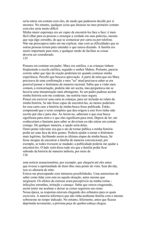 seria entrar em contato com eles, de modo que pudessem decidir por si
mesmos. No entanto, qualquer coisa que dissesse no meu primeiro contato
com eles seria muito difícil.
Minha maior esperança era ser capaz de encontrá-los face a face: é mais
fácil olhar para as pessoas e enxergar a verdade em suas palavras, mesmo
que seja algo estranho, do que se comunicar por carta ou por telefone.
Não me preocupava tanto em me explicar, mas com as dificuldades que as
outras pessoas teriam para entender o que estava dizendo. A família era
muito importante para mim, e qualquer modo de facilitar as coisas
deveria ser considerado.
135
Pensara em contatar um padre. Mary era católica, e as crianças tinham
freqüentado a escola católica, segundo o senhor Mahon. Portanto, parecia
correto saber que tipo de reação poderiam ter quando contasse minha
experiência. Percebi que buscava aprovação. A parte de mim que era Mary
precisava de uma confirmação e meu "eu" atual precisava saber se era
possível pensar o fenômeno de maneira racional. Sabia que a visão mais
comum, a reencarnação, poderia não ser aceita, mas perguntava-me se
haveria uma interpretação mais abrangente. Se um padre pudesse aceitar
minha história sem me condenar, me sentiria mais segura.
Pensei em escrever uma carta às crianças, para ser incluída no relato da
minha história. Se não fosse capaz de encontrá-las, ao menos poderiam
ler essa carta caso a história da minha busca fosse publicada. Então,
compreendi que o texto completo que deu origem a este livro tinha sido
escrito por elas e para elas. Ao lerem-no, saberiam o que essa busca
significara para mim e o que elas significam para mim. Depois de ler, me
conheceriam o bastante para saber se deveriam ou não entrar em contato
comigo. De qualquer maneira, a opção seria delas.
Outro ponto relevante era que o ato de tornar pública a minha história
podia ser uma faca de dois gumes. Poderia ajudar a tornar o fenômeno
mais legítimo, facilitando assim as últimas etapas da minha busca, Se
fosse incapaz de encontrar a família de maneira convencional, por
exemplo, se todos tivessem se mudado; a publicidade poderia me ajudar a
encontrá-los. O lado ruim disso tudo era que a família podia ficar
sabendo da história de maneira indireta, por meio de
136
uma notícia sensacionalista, por exemplo, que chegaria até eles antes
que tivesse a oportunidade de dizer-lhes meu ponto de vista. Sem dúvida,
isso os afastaria de mim.
Estava me preocupando com inúmeras possibilidades. Uma autotortura de
saber como lidar com esta ou aquela situação, antes mesmo que
surgissem. Os efeitos do estresse eram perceptíveis na minha rotina -
infecções estranhas, irritação e cansaço. Sabia que estava exagerando,
assim tentei me acalmar e deixar as coisas seguirem seu rumo.
Nessa época, as respostas estavam chegando dos orfanatos para os quais
escrevera. A maioria informava que não tinha nenhuma família com o mesmo
sobrenome no tempo indicado. No entanto, felizmente, antes que ficasse
deprimida novamente, a próxima peça do quebra-cabeça chegou.
 