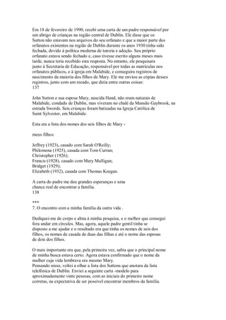 Em 18 de fevereiro de 1990, recebi uma carta de um padre responsável por
um abrigo de crianças na região central de Dublin. Ele disse que os
Sutton não estavam nos arquivos do seu orfanato e que a maior parte dos
orfanatos existentes na região de Dublin durante os anos 1930 tinha sido
fechada, devido à política moderna de tutoria e adoção. Seu próprio
orfanato estava sendo fechado e, caso tivesse escrito alguns meses mais
tarde, nunca teria recebido esta resposta. No entanto, ele pesquisara
junto à Secretaria de Educação, responsável por todas as matrículas nos
orfanatos públicos, e à igreja em Malahide, e conseguira registros de
nascimento da maioria dos filhos de Mary. Ele me enviou as cópias desses
registros, junto com um recado, que dizia entre outras coisas:
137
John Sutton e sua esposa Mary, nascida Hand, não eram naturais de
Malahide, condado de Dublin, mas viveram no chalé da Mansão Gaybrook, na
estrada Swords. Seis crianças foram batizadas na Igreja Católica de
Saint Sylvester, em Malahide.
Esta era a lista dos nomes dos seis filhos de Mary -
meus filhos:
Jeffrey (1923), casado com Sarah O'Reilly;
Philomena (1925), casada com Tom Curran;
Christopher (1926);
Francis (1928), casado com Mary Mulligan;
Bridget (1929);
Elizabeth (1932), casada com Thomas Keegan.
A carta do padre me deu grandes esperanças e uma
chance real de encontrar a família.
138
***
7. O encontro com a minha família da outra vida .
Dediquei-me de corpo e alma à minha pesquisa, e o melhor que consegui
fora andar em círculos. Mas, agora, aquele padre gentil tinha se
disposto a me ajudar e o resultado era que tinha os nomes de seis dos
filhos, os nomes de casada de duas das filhas e até o nome das esposas
de dois dos filhos.
O mais importante era que, pela primeira vez, sabia que o principal nome
de minha busca estava certo. Agora estava confirmado que o nome da
mulher cuja vida lembrava era mesmo Mary.
Pensando nisso, voltei a olhar a lista dos Suttons que anotara da lista
telefônica de Dublin. Enviei a seguinte carta -modelo para
aproximadamente vinte pessoas, com as iniciais do primeiro nome
corretas, na expectativa de ser possível encontrar membros da família.
 