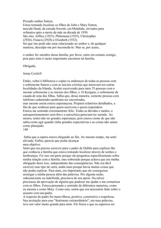 Prezado senhor Sutton,
Estou tentando localizar os filhos de John e Mary Sutton,
nascida Hand, da estrada Swords, em Malahide, enviados para
orfanatos após a morte da mãe na década de 1930.
São eles: Jeffrey (1923), Philomena (1925), Christopher
(2926), Francis (2928) e Elizabeth (1932).
Sei que isto pode não estar relacionado ao senhor e, de qualquer
maneira, desculpe-me por incomodá-lo. Mas se, por acaso,
o senhor for membro dessa família, por favor, entre em contato comigo,
pois para mim é muito importante encontrar tal família.
Obrigada,
Jenny Cockell
Então, voltei à biblioteca e copiei os endereços de todas as pessoas com
o sobrenome Sutton e com as iniciais corretas que moravam em outras
localidades da Irlanda. Acabei escrevendo para mais 35 pessoas com o
mesmo sobrenome e as iniciais dos filhos, e 18 Keegans, o sobrenome de
casada de uma das filhas. Sabia que, dessa maneira, somente pessoas com
telefones cadastrados poderiam ser encontradas,
mas mesmo assim estava esperançosa. Preparei relatórios detalhados, a
fim de que soubesse para quem escrevera e quem respondera.
Estava me sentindo extremamente feliz. Todas as dúvidas e medos, o
autoquestionamento sem-fim e a autocrítica pareciam ter sumido. Ao
menos, tentei não ter grandes esperanças, pois estava ciente de que não
sabia como agir quando tinha grandes expectativas e as coisas não saíam
como planejado.
140
Sabia que a espera estava chegando ao fim. Ao mesmo tempo, me senti
aliviada. Enfim, parecia que podia alcançar
meu objetivo.
Senti que era preciso escrever para o padre de Dublin para explicar-lhe
que conhecia a família que estava tentando localizar através de sonhos e
lembranças. Fiz isso em parte porque ele perguntou especificamente sobre
minha relação com a família, mas sobretudo porque achava que era minha
obrigação fazer isso, independente das conseqüências. Não era fácil
escrever esse tipo de carta, ainda mais porque havia muitas coisas que
não podia explicar. Para mim, era importante que ele conseguisse
enxergar a minha pessoa além das palavras. Por alguma razão,
subconsciente ou indefinida, precisava de seu apoio. Ou talvez
precisasse da aprovação de alguém que pudesse me ajudar a me comunicar
com os filhos. Estava pensando e sentindo de diferentes maneiras, como
eu mesma e como Mary. Como esta, sentia que era necessário falar sobre o
assunto com um padre.
A resposta do padre foi maravilhosa, positiva, construtiva e respeitosa.
Sua aceitação para esse "fenômeno extraordinário", em suas palavras,
teve um valor muito grande para mim. Ele fizera o que eu esperava ser
 