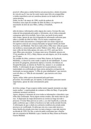possível: olhou para a minha história sem preconceitos e dentro do ponto
de vista de sua fé. Isso me fez sentir muito mais feliz em compartilhar
a minha experiência sem ser cautelosa demais ou ter medo de ferir as
outras pessoas.
Então, no dia 3 de março de 1990, recebi da senhora de
Enniskery uma cópia da certidão de óbito de Mary e os registros de
nascimento de dois de seus filhos, Jeffrey e Elizabeth,
141
além de datas e informações sobre alguns dos outros. Enviara-lhe uma
cópia da lista preparada pelo padre e, felizmente, ela só tinha começado
a pesquisar após tê-la recebido. Sem a lista, sua tarefa levaria muito
mais tempo, apesar de que ela já dispunha de informação suficiente para
obter a certidão de óbito de Mary. Ela foi muito competente para
descobrir tantos documentos e conseguiu tudo isso numa viagem só.
Os registros eram de seis crianças batizadas na Igreja Católica de Saint
Sylvester, em Malahide. Não havia nada sobre a filha mais velha de quem
me lembrava, mencionada pelo senhor Mahon como Mary. Já que o menino
mais velho da lista tinha apenas oito anos, em 1932, senti que havia
mais filhos para encontrar. A criança mais nova, Elizabeth, nascera em
25 de setembro de 1932, e Mary faleceu um mês depois, em 24 de outubro,
aos 35 anos.
Na certidão de óbito, constava o nome Mary Sutton, de Gaybrook,
Malahide, e a descrevia como sendo a esposa de um trabalhador. A causa
da morte foi gangrena, pneumonia séptica e toxemia. Ela faleceu no
Hospital Rotunda, no distrito de North City, número 2, no condado de
Dublin. A informação de que o hospital servia parcialmente como
maternidade era confirmada por duas outras anotações corriqueiras da
instituição na mesma página: "o filho de uma trabalhadora", que morrera
com três dias; e a "filha de um encanador", que morrera com cinco
semanas.
Agora, enfim, tinha a prova documental pela qual tanto
procurara. Era estranho que, de repente, os documentos pareciam menos
importantes, apesar de estar extremamente grata
142
de tê-los comigo. O que ocupava minha mente naquele momento era algo
muito melhor - a oportunidade de contatar os filhos de Mary. O que podia
realmente acontecer em breve.
Agora, chegava o momento de rever todas as informações e descobrir o que
tinha sido confirmado. Havia alguns nomes errados, não muito mais do que
isso. A disposição do mapa demonstrou-se correta ao longo de todo o
processo. O nome Mary provou-se certo, e, ao citar Gaybrook, a carta do
padre confirmou que o chalé se localizava no lado sul da estrada Swords.
A informação de que o chalé era a primeira residência da estrada ainda
precisava ser confirmada. Já sabia que esta era a casa onde morava a
única família da estrada com cinco ou mais crianças e cuja mãe morrera
na década de 1930. Por fim, a carta do padre confirmara que a família
não era originária de Malahide e que o marido de Mary lutara na Primeira
Guerra Mundial.
 