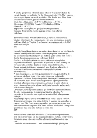 A família que procuro é formada pelos filhos de John e Mary Sutton da
estrada Swords, em Malahide. No dia 24 de outubro de 1932, Mary morreu,
pouco depois do nascimento de seu último filho. Então, seus filhos foram
colocados em orfanatos, provavelmente em Dublin.
Eram eles: Jeffrey James (25/5/1924), Philomena (3/8/1925),
Christopher (15/12/1926), Francis (1928), Bridget (1929) e
Elizabeth (25/9/1932).
Se possível, ficaria grata por qualquer informação sobre o
paradeiro dessa família, mesmo que seja apenas para saber se
estão bem.
Também escrevi ao doutor lan Stevenson, o cientista americano que
estudara o fenômeno das vidas passadas e era uma autoridade do assunto
na Universidade de Virgínia. E, após assistir a um documentário da BBC
sobre reencarnação
146
chamado Many Happy Returns, escrevi ao doutor Fenwick, um psicólogo do
Instituto de Psiquiatria de Londres, citado no programa. Esperava que
ele fosse capaz de indicar alguém que pudesse ajudar tanto a mim como a
família durante um encontro que poderia ser difícil.
Precisava pedir ajuda, pois estava começando a entrar em pânico.
Perguntava-me se tinha algum direito de perturbar os filhos de Mary ou,
por outro lado, se tinha o direito de ocultar minha história deles.
Estaria tentando justificar os meus atos? Meu desejo de saber sobre o
bem-estar dos filhos era mesmo uma preocupação legítima e
desinteressada?
A maioria das pessoas não tem apenas uma motivação, portanto tive de
aceitar que não havia como evitar certos pontos que podiam não
representar o interesse de algumas pessoas. Minhas preocupações pareciam
ser excessivas, mas é preciso nunca esquecer que a proteção maternal
constituía a base dos meus sentimentos. Apesar de já serem adultos e
agora estarem próximos da velhice, os filhos de Mary não podiam sofrer
mais nenhuma decepção.
Obviamente, havia a possibilidade de que não tivesse de tomar nenhuma
decisão, ou seja, que não fosse capaz de localizar a família. Por
exemplo, se tivessem deixado o país, seria muito difícil saber por onde
começar.
Pouco tempo depois, tanto o doutor Stevenson como o doutor Fenwick
demonstraram interesse pela minha história. O segundo me aconselhou a
escrever para Gitti Coats, uma pesquisadora que estava preparando uma
série de documentários para a BBC sobre assuntos paranormais. Não podiam
garantir que meu caso seria incluído na série, mas
147
mandei diversas cartas bem detalhadas a Gitti e conversei por telefone
com ela diversas vezes. Ela me pareceu uma pessoa bastante compreensiva.
Entretanto, ainda estava em conflito sobre expor publicamente o meu
caso.
Comecei a me sentir cansada. Tinha levado muito tempo apenas para
 
