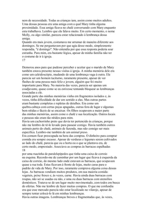 nem de necessidade. Todas as crianças iam, assim como muitos adultos.
Uma dessas pessoas era uma amiga com a qual Mary tinha alguma
proximidade. Essa amiga ficava no chalé conversando com Mary enquanto
esta trabalhava. Lembro que ela falava muito. Em certo momento, o nome
Molly, ou algo similar, pareceu estar relacionado à lembrança dessa
amiga.
Quando era mais jovem, costumava me arrumar de maneira diferente aos
domingos. Se me perguntavam por que agia desse modo, simplesmente
respondia, "é domingo". Não entendia por que essa resposta poderia soar
estranha. Para mim, era bastante lógica, apesar de minha família não ter
o costume de ir à igreja.
17
Demorou anos para que pudesse perceber e aceitar que o marido de Mary
também estava presente nessas visitas à igreja. A minha memória dele era
como um caleidoscópio, mudando de uma lembrança vaga à outra. Ele
parecia ser um homem taciturno, raramente presente, apesar de ver
flashes de uma pessoa mais feliz e jovem, alguém que foi muito
importante para Mary. Na maioria das vezes, parecia ser apenas um
coadjuvante, quase como se eu estivesse tentando bloquear as lembranças
associadas a ele.
Grande parte das minhas memórias vinha em fragmentos isolados e, às
vezes, tinha dificuldade de dar um sentido a elas. Mas outras partes
eram bastante completas e repletas de detalhes. Era como um
quebra-cabeça com certas peças apagadas, outras fora de lugar e algumas
bem nítidas e fáceis de se encaixar. Os filhos ocupavam a maior parte
das minhas memórias, assim como o chalé e sua localização. Outros locais
e pessoas não eram tão nítidos para mim.
Havia um cachorrinho preto que devia ter pertencido às crianças, porque
não me lembro de tê-lo levado para passear comigo. Havia também outros
animais perto do chalé, animais de fazenda, mas não consigo ser mais
específica. Lembro-me também de um animal preso.
Era comum ficar preocupada na hora das compras. O dinheiro para comprar
comida era sempre escasso. Apesar de verduras e legumes serem cultivados
ao lado do chalé, parecia que ou a horta ou o que se plantava era, de
certo modo, emprestado. Associava as compras às barracas espalhadas
18
por uma ruazinha de paralelepípedos que tinha uma caixa de correio
na esquina. Recordo-me de caminhar por um lugar que ficava à esquerda da
caixa de correio, do mesmo lado onde estavam as barracas, que ocupavam
quase a rua toda. Estas ficavam à frente de lojas, muito caras para o
padrão de vida de Mary. Por isso, raramente comprava alguma coisa dessas
lojas. As barracas vendiam muitos produtos, em sua maioria comida:
vegetais, peixe fresco e, às vezes, carne. Havia ainda duas barracas com
roupas, não sei se usadas ou não, e uma ou duas barracas com utensílios
domésticos. Tratava-se de um lugar muito movimentado, com todos em busca
de ofertas. Não me lembro de fazer muitas compras. O que me confundia
era que esse mercado parecia não estar localizado no vilarejo, apesar de
sempre tentar colocá-lo lá em minhas lembranças.
Havia outras imagens. Lembranças breves e fragmentadas que, às vezes,
 