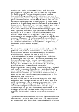 confirmar que a família realmente existia. Agora, ainda tinha muito
trabalho a fazer e mais espera pela frente. Apenas previa mais estresse.
No final de semana da Páscoa, aconteceu uma situação estranha e
inesperada. Sonhos, premonições e visões mediúnicas podem surgir a
qualquer momento, sem aviso prévio. Aqueles que nunca passaram por isso,
provavelmente e com razão, achariam difícil de entender como uma visão
mediúnica é sentida de modo tão sutilmente diferente do que um sonho
comum ou um devaneio. Posso descrever o fenômeno de um único modo: ele
tem um aspecto tridimensional, uma consciência que aquilo tem a ver com
algo acontecendo em um outro lugar, em um outro momento.
Nessa ocasião, estava dentro de um carro durante uma longa viagem. Minha
mente vagava solta, sem direção, o que parece ser o estado ideal para
termos este tipo de experiência. Passava a mão pelos cabelos e notei,
pelo tato, que a textura deles estava diferente. Então, percebi que
minhas mãos estavam pousadas à minha frente sobre o meu colo. Portanto,
a sensação vinha de dentro da minha mente e não do presente. Senti o
toque do bebê na extremidade de compridos e macios fios de cabelo, o que
me conferia a idade de dois anos ou menos. Quando olhei para baixo, vi
somente pés descalços e pernas levemente
148
bronzeadas. Tive a sensação de ser uma menina asiática e tais sensações
pertenciam a uma existência futura. Era como se o meu eu futuro
estivesse olhando para mim, enquanto estava naquele estado mental
levemente ausente, e passasse suas mãos em meus cabelos.
Tudo durou provavelmente apenas um ou dois minutos. Não foi nada
preocupante, mas muito bom, suave e reconfortante, apesar de um tanto
inesperado. Talvez, ao aceitar o passado, estava me tornando mais
preparada para aceitar o futuro. Muitas pessoas podem achar essa
revelação muito difícil de aceitar, mas para mim é algo interessante,
pois a considero parte da experiência da "continuidade".
Daquele momento em diante, tive mais experiências do gênero e um painel
mais completo começou a se formar. De fato, o tempo é muito ligado a
outras dimensões, não sendo estático ou necessariamente consistente. A
teoria da relatividade afirma que, em velocidades próximas à da luz, o
tempo fica mais lento. Em velocidades superiores à velocidade da luz, a
teoria defende que o tempo regride.
Portanto, não é inconcebível que algum traço de energia, nesse caso o
pensamento, talvez ocupando um breve intervalo de tempo, possa viajar
rápido o suficiente para voltar no tempo e ser sentido por outra pessoa
no passado como se fosse uma premonição do futuro. Isto também
explicaria por que a premonição é sentida mais como algo que já
aconteceu do que algo que possa acontecer e por que os detalhes de uma
premonição de um a dois minutos podem se revelar verdadeiros, mas, se
entendidos fora de contexto, podem ser interpretados erroneamente.
149
Apesar de todo meu trabalho paciente e cuidadoso, o primeiro contato com
os filhos de Mary aconteceu por acidente. No dia 20 de abril, certamente
em resposta à carta publicada no jornal, recebi uma mensagem anônima de
 