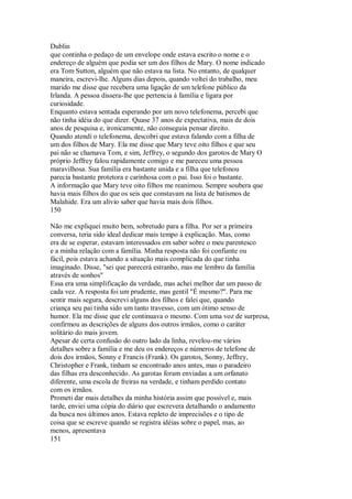 Dublin
que continha o pedaço de um envelope onde estava escrito o nome e o
endereço de alguém que podia ser um dos filhos de Mary. O nome indicado
era Tom Sutton, alguém que não estava na lista. No entanto, de qualquer
maneira, escrevi-lhe. Alguns dias depois, quando voltei do trabalho, meu
marido me disse que recebera uma ligação de um telefone público da
Irlanda. A pessoa dissera-lhe que pertencia à família e ligara por
curiosidade.
Enquanto estava sentada esperando por um novo telefonema, percebi que
não tinha idéia do que dizer. Quase 37 anos de expectativa, mais de dois
anos de pesquisa e, ironicamente, não conseguia pensar direito.
Quando atendi o telefonema, descobri que estava falando com a filha de
um dos filhos de Mary. Ela me disse que Mary teve oito filhos e que seu
pai não se chamava Tom, e sim, Jeffrey, o segundo dos garotos de Mary O
próprio Jeffrey falou rapidamente comigo e me pareceu uma pessoa
maravilhosa. Sua família era bastante unida e a filha que telefonou
parecia bastante protetora e carinhosa com o pai. Isso foi o bastante.
A informação que Mary teve oito filhos me reanimou. Sempre soubera que
havia mais filhos do que os seis que constavam na lista de batismos de
Malahide. Era um alívio saber que havia mais dois filhos.
150
Não me expliquei muito bem, sobretudo para a filha. Por ser a primeira
conversa, teria sido ideal dedicar mais tempo à explicação. Mas, como
era de se esperar, estavam interessados em saber sobre o meu parentesco
e a minha relação com a família. Minha resposta não foi confiante ou
fácil, pois estava achando a situação mais complicada do que tinha
imaginado. Disse, "sei que parecerá estranho, mas me lembro da família
através de sonhos"
Essa era uma simplificação da verdade, mas achei melhor dar um passo de
cada vez. A resposta foi um prudente, mas gentil "É mesmo?". Para me
sentir mais segura, descrevi alguns dos filhos e falei que, quando
criança seu pai tinha sido um tanto travesso, com um ótimo senso de
humor. Ela me disse que ele continuava o mesmo. Com uma voz de surpresa,
confirmou as descrições de alguns dos outros irmãos, como o caráter
solitário do mais jovem.
Apesar de certa confusão do outro lado da linha, revelou-me vários
detalhes sobre a família e me deu os endereços e números de telefone de
dois dos irmãos, Sonny e Francis (Frank). Os garotos, Sonny, Jeffrey,
Christopher e Frank, tinham se encontrado anos antes, mas o paradeiro
das filhas era desconhecido. As garotas foram enviadas a um orfanato
diferente, uma escola de freiras na verdade, e tinham perdido contato
com os irmãos.
Prometi dar mais detalhes da minha história assim que possível e, mais
tarde, enviei uma cópia do diário que escrevera detalhando o andamento
da busca nos últimos anos. Estava repleto de imprecisões e o tipo de
coisa que se escreve quando se registra idéias sobre o papel, mas, ao
menos, apresentava
151
 