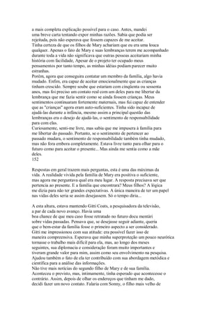 a mais completa explicação possível para o caso. Antes, mandei
uma breve carta tentando expor minhas razões. Sabia que podia ser
rejeitada, pois não esperava que fossem capazes de me aceitar.
Tinha certeza de que os filhos de Mary achariam que eu era uma louca
qualquer. Apenas o fato de Mary e suas lembranças terem me acompanhado
durante toda a vida não significava que outras pessoas aceitariam minha
história com facilidade, Apesar de o projeto ter ocupado meus
pensamentos por tanto tempo, as minhas idéias podiam parecer muito
estranhas.
Porém, agora que conseguira contatar um membro da família, algo havia
mudado. Enfim, era capaz de aceitar emocionalmente que as crianças
tinham crescido. Sempre soube que estariam com cinqüenta ou sessenta
anos, mas foi preciso um contato real com um deles para me libertar da
lembrança que me fazia sentir como se ainda fossem crianças. Meus
sentimentos continuaram fortemente maternais, mas fui capaz de entender
que as "crianças" agora eram auto-suficientes. Tinha sido incapaz de
ajudá-las durante a infância, mesmo assim a principal questão das
lembranças era o desejo de ajudá-las, o sentimento de responsabilidade
para com elas.
Curiosamente, senti-me livre, mas sabia que me impusera à família para
me libertar do passado. Portanto, se o sentimento de pertencer ao
passado mudara, o sentimento de responsabilidade também tinha mudado,
mas não fora embora completamente. Estava livre tanto para olhar para o
futuro como para aceitar o presente... Mas ainda me sentia como a mãe
deles.
152
Respostas em geral trazem mais perguntas, esta é uma das máximas da
vida. A realidade vivida pela família de Mary era positiva o suficiente,
mas agora me perguntava qual era meu lugar. A resposta precisava ser que
pertencia ao presente. E a família que encontrara? Meus filhos? A lógica
me dizia para não ter grandes expectativas. A única maneira de ter um papel
nas vidas deles seria se assim desejassem. Só o tempo diria...
A esta altura, estava mantendo Gitti Coats, a pesquisadora da televisão,
a par de cada novo avanço. Havia uma
boa chance de que meu caso fosse retratado no futuro docu mentári
sobre vidas passadas. Pensava que, se desejasse seguir adiante, queria
que o bem-estar da família fosse o primeiro aspecto a ser considerado.
Gitti me impressionou com sua atitude: era possível fazer isso de
maneira compreensiva. Esperava que minha superproteção um pouco neurótica
tornasse o trabalho mais difícil para ela, mas, ao longo dos meses
seguintes, sua diplomacia e consideração foram muito importantes e
tiveram grande valor para mim, assim como seu envolvimento na pesquisa.
Ajudou também o fato de ela ter contribuído com sua abordagem metódica e
científica para a análise das informações.
Não tive mais notícias do segundo filho de Mary e de sua família.
Aconteceu o previsto, mas, intimamente, tinha esperado que acontecesse o
contrário. Assim, depois de olhar os endereços que tinham me dado,
decidi fazer um novo contato. Falaria com Sonny, o filho mais velho de
 