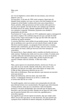 Mary, pois
153
ele vivia na Inglaterra e estava dentro do meu alcance, caso estivesse
disposto a me ver.
Na terça-feira, 15 de maio de 1990, tomei coragem e liguei para ele.
Quando Sonny atendeu, ouvi uma voz suave com forte resquício de um
sotaque do sul da Irlanda. Lembrara dele como uma criança direta e
franca, portanto, sabia que precisava ser bem sucinta sobre quem era e
por que estava ligando. Isso não foi fácil, mas expliquei que lembrara
da família através de sonhos, falando rapidamente do chalé e que este
era o primeiro à esquerda. Felizmente, já passara esses detalhes à
pesquisadora da televisão.
Esse homem de 71 anos, nascido em 1919, rapidamente captou a mensagem do
que tentava explicar. Ele confirmou logo de cara que a posição do chalé
estava correta. Fiquei emocionada. Era algo que não tinha sido capaz de
confirmar até aquele momento.
A conversa fluiu bem, muito melhor do que poderia pensar. Sonny parecia
não ter problema com o que devia ser um conceito bizarro saído do nada.
Não havia sinal de rejeição, e as perguntas foram relevantes e sensatas.
Durante todo o telefonema, que não foi longo, senti-me como se estivesse
numa espécie de transe, ainda que houvesse uma forte sensação de
consciência.
De maneira breve, fiquei sabendo onde os membros da família estavam ou
onde estariam. Nenhuma das irmãs convivia com os irmãos. O contato entre
os irmãos tinha sido retomado poucos anos antes, no início da década de
1980, quando Christopher, o quinto filho, decidiu localizá-los após
retornar à Irlanda vindo da Austrália. A filha mais velha,
154
Mary, quem esperava ter encontrado primeiro, morrera aos 24 anos, ou
seja, antes de eu ter nascido. Quando soube disso, lutei contra a dor,
deixando-a de lado por um tempo, para sofrer depois no tempo certo.
O filho de Mary demonstrou interesse em me ver e
falar sobre as lembranças. Disse que adoraria e que marcaria um encontro
assim que possível.
Depois do telefonema, senti-me muito, mas muito feliz
mesmo. A empolgação misturou-se ao alívio e a minha vida
se tornou mais fácil de ser vivida.
Na manhã seguinte, entrei em contato com a pesquisadora da televisão
para informá-la desse novo acontecimento. Ela sugeriu que entrevistassem
o Sonny primeiro, antes que eu o encontrasse. Senti-me bastante
protetora e um pouco desapontada, mas concordei que ela ligasse para
descobrir o que ele achava da idéia. Quando ela me ligou de volta, soube
que ele pareceu bastante feliz com a entrevista, agendada para a
sexta-feira seguinte.
Isso significava que teria de esperar novamente, algo que sempre achei
difícil. Ela me disse que dessa vez não demoraria, mas para garantir que
a pesquisa fosse conduzida de maneira adequada, me pediram para não
 