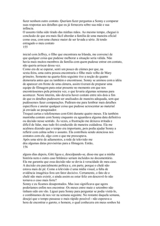 fazer nenhum outro contato. Queriam fazer perguntas a Sonny e comparar
suas respostas aos detalhes que eu já fornecera sobre sua mãe e sua
infância.
O assunto tinha sido tirado das minhas mãos. Ao mesmo tempo, cheguei à
conclusão de que era mais fácil abordar a família de uma maneira oficial
como essa, com uma chance maior de ser levada a sério. Já tendo
estragado o meu contato
155
inicial com Jeffrey, o filho que encontrara na Irlanda, me convenci de
que qualquer coisa que pudesse melhorar a situação seria válida. Não
havia mais muitos membros da família com quem pudesse entrar em contato,
não queria arriscar dessa vez.
Como era de se esperar, senti um pouco de ciúmes por que, na
sexta-feira, uma outra pessoa encontraria o filho mais velho de Mary
primeiro. Somente na quarta-feira seguinte tive a noção do quanto
demoraria antes que eu também o encontrasse. Sonny se animou com a idéia
de aparecer em frente de uma câmera, assim tiveram de preparar uma
equipe de filmagem para estar presente no momento em que nos
encontrássemos pela primeira vez, o que levaria algumas semanas para
acontecer. Neste ínterim, não deveria haver contato entre nós dois a fim
de que os detalhes pudessem ser analisados de maneira adequada, sem que
pudéssemos fazer comparações. Pediram-me para lembrar mais detalhes
específicos e anotar qualquer coisa que pudesse acrescentar ao material
já enviado ao pesquisador.
Troquei cartas e telefonemas com Gitti durante quatro meses. Ela também
mantinha contato com Sonny enquanto eu aguardava alguma data definitiva
ou decisão nesse sentido. Às vezes, a frustração me deixava irritada e
difícil de lidar, mas tudo foi conduzido de maneira cuidadosa. Ela me
acalmou dizendo que o tempo era importante, pois podia ajudar Sonny a
refletir com calma sobre o assunto. Ela contribuiu sendo atenciosa nos
contatos com ele, algo com o que me preocupava.
Após uma série de adiamentos, a rede de televisão me
deu algumas datas provisórias para a filmagem. Então,
156
alguns dias depois, Gitti ligou e, desculpando-se, disse-me que a minha
história nem o outro caso britânico seriam incluídos no documentário.
Ela me garantiu que essa decisão não se devia à veracidade do meu caso.
A decisão era parcialmente política e, em parte, porque o chalé não
estava mais de pé. Como a televisão é uma mídia visual, a falta de
evidência imagética fora um fator decisivo. Certamente, o fato de o
chalé não mais existir, e ainda assim eu estar feliz em descrevê-lo não
tornava o caso mais forte?
Sonny e eu ficamos desapontados. Mas isso significava que agora
poderíamos enfim nos encontrar. Os meses entre maio e setembro não
tinham sido em vão. Liguei para Sonny para perguntar se podia visitá-lo,
e combinamos de nos ver na semana seguinte. No restante daquela semana,
desejei que o tempo passasse o mais rápido possível - não esperava a
hora de encontrar o garoto, o homem, o qual conhecera em meus sonhos há
 