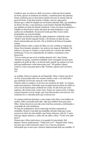 Lembrava que, ao entrar no chalé, era escuro e sabia que havia janelas
na frente, poucas ou nenhuma nos fundos, e nenhuma perto das pilastras.
Sonny confirmou que as duas únicas janelas ficavam no mesmo lado da
porta da frente. Eram duas janelas ovaladas, uma em cada quarto.
Dissera que o chalé foi alugado de um homem chamado Mac, que trabalhava
no litoral. De fato, a casa pertencia a uma família chamada MacMahon,
que também era dona da mansão Gaybrook. Como em outras recordações, o
trabalho no litoral talvez tenha sido parte de outra lembrança, o que
acabou me confundindo. Era possível ainda que Mac tivesse outras
propriedades na costa da Irlanda.
A posição na lateral da estrada da região pantanosa, conhecida como
"fundos" pela família segundo Sonny; e da floresta, ao lado da casa,
foram mencionadas por nós dois. Ele se lembrava de brincar lá quando
criança.
Quando falamos sobre a espera de Mary no cais, sozinha ao crepúsculo,
Sonny ficou bastante animado e me mostrou um mapa de Malahide. Ele
indicou o cais que eu visitara e o qual sentira ser o mesmo das minhas
lembranças. O cais era originalmente de madeira, exatamente como
descrevera.
"Vou te contar por que você se lembra daquele cais", disse Sonny.
"Quando era garoto, costumava trabalhar como carregador de tacos para
jogadores de golfe da ilha e, no fim da tarde, mamãe me esperava no cais
para que pudéssemos voltar juntos para casa." Ele ganhava alguns
centavos e dava uma parte para a mãe. Portanto, esperava por um barco,
mas,
163
na verdade, tratava-se apenas de um barquinho. Disse a Sonny que devia
ser frio, já que podia sentir isso mesmo usando o xale, e ele concordou
que realmente era frio por causa do vento marinho.
Falamos sobre os campos e as árvores nos arredores do chalé. As crianças
capturavam pássaros, utilizando sacas de papel marrom cheias de milho ou
com a luz da lanterna para confundi-los à noite. Se não fosse por essas
capturas, não teriam como comer carne. Sonny me contou como os irmãos
comiam legumes crus do campo, que eram descascados com canivete. Ele
realmente teve o cãozinho preto que eu descrevera.
As crianças andavam descalças e suas roupas eram feitas com retalhos de
tecidos velhos costurados pela mãe. Algo que também fazia para meus
filhos. Sonny descreveu sua mãe como uma boa costureira, confirmando a
veracidade de outra lembrança.
Na lista de comparações, havia a descrição da lebre capturada na
armadilha. Descrevi a posição da armadilha, dizendo ainda que a cena
ocorrera no início de uma manhã e que Sonny tinha por volta de 11 anos.
Falei por alguns minutos e, então, ele me olhou e disse: "Como você sabe
disso?"
Pensara que a lebre ainda estava viva quando foi encontrada. Sob
hipnose, dissera simplesmente: "Ainda está viva!". Naquela tarde, Sonny
me disse que a lebre realmente estava viva. Esta era a primeira
informação que eu dava que o deixava impressionado pela sua exatidão. O
 