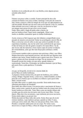 incidente só era conhecido por ele e sua família, como alguma pessoa
estranha sabia disso?
164
Falamos um pouco sobre a comida. O prato principal do dia-a-dia
consistia de batatas com casca cozidas, manteiga e uma jarra de creme de
leite. Sonny começou a falar do mingau de aveia que sua mãe preparava no
café-da-manhã, dizendo que ela usava uma aveia especial. Uma vez, também
tinha utilizado essa aveia e sabia que, com ela, era possível se fazer
um mingau mais grosso do que com a aveia comum.
Então, falou sobre o fogão de pedra sobre a lareira, do
qual me lembrava bem. Fiquei muito empolgada. Afinal, eram
muitos os detalhes exatamente iguais às minhas lembranças.
Assim, tornava-se fácil esquecer que não tínhamos compartilhado nosso
passado de maneira convencional. Sentar na aconchegante sala do filho de
Mary e conversar com ele sobre os anos que sentia ter perdido foi uma
experiência traumática, mas me fez sentir mais confortável do que nunca.
O fato de Sonny ter sido tão gentil e receptivo foi maravilhoso. Se ele
não tivesse sido tão atencioso e fosse menos capaz de aceitar revelações
tão extraordinárias, acho que não teria forças para continuar a minha
busca.
Conversamos também sobre as pessoas mais próximas a Mary: seus filhos.
Minhas descrições eram bastante precisas, mas descobri que algumas eram
melhores que outras. Sonny lembrava que o garoto mais novo, Francis, era
quieto e gostava de ficar mexendo na roupa. Ele me mostrou uma
fotografia recente dos irmãos, de anos atrás, quando tinham se
reencontrado. Nesta foto, Christopher me lembrou bastante o pai de Mary,
pelo porte físico e pela aparência. O estranho
165
era que, na fotografia, ele devia ter a mesma idade do
pai de Mary em minha lembrança.
A pequena e bonita menina loira, de quem me lembrava, era a sétima
criança, Bridget. Segundo Sonny, a mais nova, a bebê Elizabeth, era bem
parecida com a boneca que eu escolhera na infância e para quem tinha
dado o mesmo nome:
eja tinha olhos azuis e o cabelo loiro escorrido. Seria minha boneca uma
substituta psicológica de Elizabeth?
Dois bebês não sobreviveram. Um morreu entre o nascimento de Sonny e
Mary, assim como o garoto do qual me lembrei antes da criança mais nova,
Sonny lembrava-se bem dele. Tanto Mary como seu marido tinham sido
avisados que ela corria risco de morte caso tivesse mais filhos. Um ano
depois, Mary deu à luz novamente, o que realmente provocou sua morte.
Sonny ainda culpava seu pai por isso.
Minha descrição de Mary tinha sido aceita. Sonny disse que ela era de
estatura mediana, o que explicava porque, quando eu tinha 13 anos,
sentia que estava muito alta. Mary era uma pessoa firme, forte e feliz.
Prendia o comprido cabelo preto em um coque. Por várias vezes,
descrevera as roupas de Mary: a blusa de manga três quartos com punhos
 