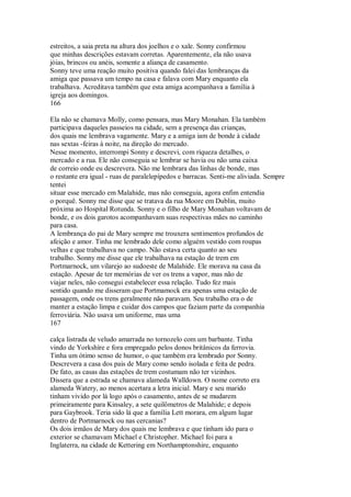 estreitos, a saia preta na altura dos joelhos e o xale. Sonny confirmou
que minhas descrições estavam corretas. Aparentemente, ela não usava
jóias, brincos ou anéis, somente a aliança de casamento.
Sonny teve uma reação muito positiva quando falei das lembranças da
amiga que passava um tempo na casa e falava com Mary enquanto ela
trabalhava. Acreditava também que esta amiga acompanhava a família à
igreja aos domingos.
166
Ela não se chamava Molly, como pensara, mas Mary Monahan. Ela também
participava daqueles passeios na cidade, sem a presença das crianças,
dos quais me lembrava vagamente. Mary e a amiga iam de bonde à cidade
nas sextas -feiras à noite, na direção do mercado.
Nesse momento, interrompi Sonny e descrevi, com riqueza detalhes, o
mercado e a rua. Ele não conseguia se lembrar se havia ou não uma caixa
de correio onde eu descrevera. Não me lembrara das linhas de bonde, mas
o restante era igual - ruas de paralelepípedos e barracas. Senti-me aliviada. Sempre
tentei
situar esse mercado em Malahide, mas não conseguia, agora enfim entendia
o porquê. Sonny me disse que se tratava da rua Moore em Dublin, muito
próxima ao Hospital Rotunda. Sonny e o filho de Mary Monahan voltavam de
bonde, e os dois garotos acompanhavam suas respectivas mães no caminho
para casa.
A lembrança do pai de Mary sempre me trouxera sentimentos profundos de
afeição e amor. Tinha me lembrado dele como alguém vestido com roupas
velhas e que trabalhava no campo. Não estava certa quanto ao seu
trabalho. Sonny me disse que ele trabalhava na estação de trem em
Portmarnock, um vilarejo ao sudoeste de Malahide. Ele morava na casa da
estação. Apesar de ter memórias de ver os trens a vapor, mas não de
viajar neles, não consegui estabelecer essa relação. Tudo fez mais
sentido quando me disseram que Portmamock era apenas uma estação de
passagem, onde os trens geralmente não paravam. Seu trabalho era o de
manter a estação limpa e cuidar dos campos que faziam parte da companhia
ferroviária. Não usava um uniforme, mas uma
167
calça listrada de veludo amarrada no tornozelo com um barbante. Tinha
vindo de Yorkshíre e fora empregado pelos donos britânicos da ferrovia.
Tinha um ótimo senso de humor, o que também era lembrado por Sonny.
Descrevera a casa dos pais de Mary como sendo isolada e feita de pedra.
De fato, as casas das estações de trem costumam não ter vizinhos.
Dissera que a estrada se chamava alameda Walldown. O nome correto era
alameda Watery, ao menos acertara a letra inicial. Mary e seu marido
tinham vivido por lá logo após o casamento, antes de se mudarem
primeiramente para Kinsaley, a sete quilômetros de Malahide; e depois
para Gaybrook. Teria sido lá que a família Lett morara, em algum lugar
dentro de Portmarnock ou nas cercanias?
Os dois irmãos de Mary dos quais me lembrava e que tinham ido para o
exterior se chamavam Michael e Christopher. Michael foi para a
Inglaterra, na cidade de Kettering em Northamptonshire, enquanto
 