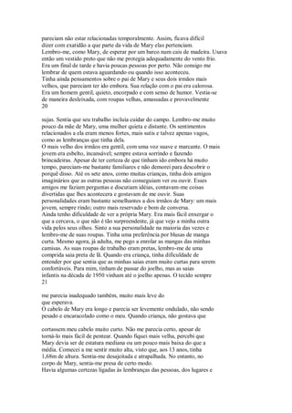pareciam não estar relacionadas temporalmente. Assim, ficava difícil
dizer com exatidão a que parte da vida de Mary elas pertenciam.
Lembro-me, como Mary, de esperar por um barco num cais de madeira. Usava
então um vestido preto que não me protegia adequadamente do vento frio.
Era um final de tarde e havia poucas pessoas por perto. Não consigo me
lembrar de quem estava aguardando ou quando isso aconteceu.
Tinha ainda pensamentos sobre o pai de Mary e seus dois irmãos mais
velhos, que pareciam ter ido embora. Sua relação com o pai era calorosa.
Era um homem gentil, quieto, encorpado e com senso de humor. Vestia-se
de maneira desleixada, com roupas velhas, amassadas e provavelmente
20
sujas. Sentia que seu trabalho incluía cuidar do campo. Lembro-me muito
pouco da mãe de Mary, uma mulher quieta e distante. Os sentimentos
relacionados a ela eram menos fortes, mais sutis e talvez apenas vagos,
como as lembranças que tinha dela.
O mais velho dos irmãos era gentil, com uma voz suave e marcante. O mais
jovem era esbelto, incansável; sempre estava sorrindo e fazendo
brincadeiras. Apesar de ter certeza de que tinham ido embora há muito
tempo, pareciam-me bastante familiares e não demorei para descobrir o
porquê disso. Até os sete anos, como muitas crianças, tinha dois amigos
imaginários que as outras pessoas não conseguiam ver ou ouvir. Esses
amigos me faziam perguntas e discutiam idéias, contavam-me coisas
divertidas que lhes acontecera e gostavam de me ouvir. Suas
personalidades eram bastante semelhantes a dos irmãos de Mary: um mais
jovem, sempre rindo; outro mais reservado e bom de conversa.
Ainda tenho dificuldade de ver a própria Mary. Era mais fácil enxergar o
que a cercava, o que não é tão surpreendente, já que vejo a minha outra
vida pelos seus olhos. Sinto a sua personalidade na maioria das vezes e
lembro-me de suas roupas. Tinha uma preferência por blusas de manga
curta. Mesmo agora, já adulta, me pego a enrolar as mangas das minhas
camisas. As suas roupas de trabalho eram pretas, lembro-me de uma
comprida saia preta de lã. Quando era criança, tinha dificuldade de
entender por que sentia que as minhas saias eram muito curtas para serem
confortáveis. Para mim, tinham de passar do joelho, mas as saias
infantis na década de 1950 vinham até o joelho apenas. O tecido sempre
21
me parecia inadequado também, muito mais leve do
que esperava.
O cabelo de Mary era longo e parecia ser levemente ondulado, não sendo
pesado e encaracolado como o meu. Quando criança, não gostava que
cortassem meu cabelo muito curto. Não me parecia certo, apesar de
torná-lo mais fácil de pentear. Quando fiquei mais velha, percebi que
Mary devia ser de estatura mediana ou um pouco mais baixa do que a
média. Comecei a me sentir muito alta, visto que, aos 13 anos, tinha
1,68m de altura. Sentia-me desajeitada e atrapalhada. No entanto, no
corpo de Mary, sentia-me presa de certo modo.
Havia algumas certezas ligadas às lembranças das pessoas, dos lugares e
 
