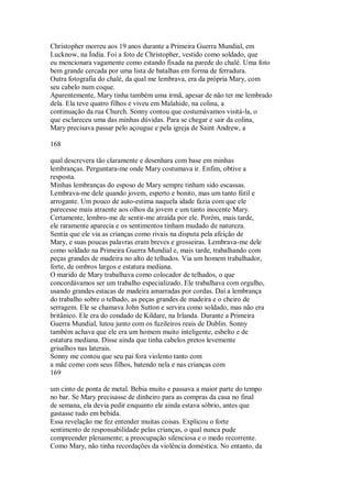 Christopher morreu aos 19 anos durante a Primeira Guerra Mundial, em
Lucknow, na Índia. Foi a foto de Christopher, vestido como soldado, que
eu mencionara vagamente como estando fixada na parede do chalé. Uma foto
bem grande cercada por uma lista de batalhas em forma de ferradura.
Outra fotografia do chalé, da qual me lembrava, era da própria Mary, com
seu cabelo num coque.
Aparentemente, Mary tinha também uma irmã, apesar de não ter me lembrado
dela. Ela teve quatro filhos e viveu em Malahide, na colina, a
continuação da rua Church. Sonny contou que costumávamos visitá-la, o
que esclareceu uma das minhas dúvidas. Para se chegar e sair da colina,
Mary precisava passar pelo açougue e pela igreja de Saint Andrew, a
168
qual descrevera tão claramente e desenhara com base em minhas
lembranças. Perguntara-me onde Mary costumava ir. Enfim, obtive a
resposta.
Minhas lembranças do esposo de Mary sempre tinham sido escassas.
Lembrava-me dele quando jovem, esperto e bonito, mas um tanto fútil e
arrogante. Um pouco de auto-estima naquela idade fazia com que ele
parecesse mais atraente aos olhos da jovem e um tanto inocente Mary.
Certamente, lembro-me de sentir-me atraída por ele. Porém, mais tarde,
ele raramente aparecia e os sentimentos tinham mudado de natureza.
Sentia que ele via as crianças como rivais na disputa pela afeição de
Mary, e suas poucas palavras eram breves e grosseiras. Lembrava-me dele
como soldado na Primeira Guerra Mundial e, mais tarde, trabalhando com
peças grandes de madeira no alto de telhados. Via um homem trabalhador,
forte, de ombros largos e estatura mediana.
O marido de Mary trabalhava como colocador de telhados, o que
concordávamos ser um trabalho especializado. Ele trabalhava com orgulho,
usando grandes estacas de madeira amarradas por cordas. Daí a lembrança
do trabalho sobre o telhado, as peças grandes de madeira e o cheiro de
serragem. Ele se chamava John Sutton e servira como soldado, mas não era
britânico. Ele era do condado de Kildare, na Irlanda. Durante a Primeira
Guerra Mundial, lutou junto com os fuzileiros reais de Dublin. Sonny
também achava que ele era um homem muito inteligente, esbelto e de
estatura mediana. Disse ainda que tinha cabelos pretos levemente
grisalhos nas laterais.
Sonny me contou que seu pai fora violento tanto com
a mãe como com seus filhos, batendo nela e nas crianças com
169
um cinto de ponta de metal. Bebia muito e passava a maior parte do tempo
no bar. Se Mary precisasse de dinheiro para as compras da casa no final
de semana, ela devia pedir enquanto ele ainda estava sóbrio, antes que
gastasse tudo em bebida.
Essa revelação me fez entender muitas coisas. Explicou o forte
sentimento de responsabilidade pelas crianças, o qual nunca pude
compreender plenamente; a preocupação silenciosa e o medo recorrente.
Como Mary, não tinha recordações da violência doméstica. No entanto, da
 