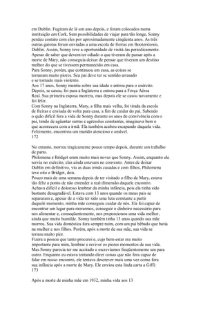 em Dublin. Fugiram de lá um ano depois, e foram colocados numa
instituição em Cork. Sem possibilidades de viajar para tão longe, Sonny
perdeu contato com eles por aproximadamente cinqüenta anos. As três
outras garotas foram enviadas a uma escola de freiras em Booterstown,
Dublin. Assim, Sonny teve a oportunidade de visitá-las periodicamente.
Apesar de saber que devem ter odiado o que tiveram de passar após a
morte de Mary, não conseguia deixar de pensar que tiveram um destino
melhor do que se tivessem permanecido em casa.
Para Sonny, porém, que continuou em casa, as coisas se
tornaram muito piores. Seu pai deve ter se sentido arrasado
e se tornado mais violento.
Aos 17 anos, Sonny mentiu sobre sua idade e entrou para o exército.
Depois, se casou, foi para a Inglaterra e entrou para a Força Aérea
Real. Sua primeira esposa morrera, mas depois ele se casou novamente e
foi feliz.
Com Sonny na Inglaterra, Mary, a filha mais velha, foi tirada da escola
de freiras e enviada de volta para casa, a fim de cuidar do pai. Sabendo
o quão difícil fora a vida de Sonny durante os anos de convivência com o
pai, tendo de agüentar surras e agressões constantes, imaginava bem o
que acontecera com a irmã. Ela também acabou escapando daquela vida.
Felizmente, encontrou um marido atencioso e amável.
172
No entanto, morreu tragicamente pouco tempo depois, durante um trabalho
de parto.
Philomena e Bridget eram muito mais novas que Sonny. Assim, enquanto ele
servia no exército, elas ainda estavam no convento. Antes de deixar
Dublin em definitivo, viu as duas irmãs casadas e com filhos, Philomena
teve oito e Bridget, dois.
Pouco mais de uma semana depois de ter visitado o filho de Mary, estava
tão feliz a ponto de não entender a real dimensão daquele encontro.
Achava difícil e doloroso lembrar da minha infância, pois ela tinha sido
bastante desagradável. Estava com 13 anos quando os meus pais se
separaram e, apesar de a vida ter sido uma luta constante a partir
daquele momento, minha mãe conseguiu cuidar de nós. Ela foi capaz de
encontrar um lugar para morarmos, conseguir o dinheiro necessário para
nos alimentar e, conseqüentemente, nos proporcionou uma vida melhor,
ainda que muito humilde. Sonny também tinha 13 anos quando sua mãe
morreu. Sua vida doméstica fora sempre ruim, com um pai bêbado que batia
na mulher e nos filhos. Porém, após a morte de sua mãe, sua vida se
tornou muito pior.
Fizera a pessoa que tanto procurei e, cujo bem-estar era muito
importante para mim, lembrar e reviver os piores momentos de sua vida.
Mas Sonny parecia ter me aceitado e escrevíamos freqüentemente um para
outro. Enquanto eu estava tentando dizer coisas que não fora capaz de
falar em nosso encontro, ele tentava descrever mais uma vez como fora
sua infância após a morte de Mary. Ele enviou esta linda carta a Giffi:
173
Após a morte de minha mãe em 1932, minha vida aos 13
 