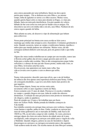 anos estava passando por uma turbulência. Quem me dava apoio
partira para sempre... Ela se dedicara aos seus filhos e, ao mesmo
tempo, tinha de agüentar as surras e os olhos escuros. Muitas vezes,
quando garoto,fiquei entre os meus pais durante as brigas, e o meu pai,
bêbado, batia em mim pela interferência. Era pior quando ele voltava
bêbado do bar com cortes no rosto por ter lutado com os amigos. Ele
descontava sua raiva em minha mãe e em nós, seus filhos. Nenhum de nós
estava seguro quando ele bebia.
Mais adiante na carta, ele descreve o tipo de alimentação que tinham
para sobreviver.
Nosso prato principal era batata com casca cozida no leite com a
manteiga que minha mãe arranjava com o fazendeiro. Comíamos geralmente à
noite. Quando escurecia, íamos ao campo e roubávamos batatas, repolhos e
nabos para que mamãe pudesse nos alimentar. Muitas vezes, ela não
conseguia nenhum dinheiro com meu pai, pois ele gastava tudo o que tinha
no bar.
Alguns dos meus irmãos trabalhavam no campo por uns trocados, outros iam
à floresta cortar galhos das árvores e pegar gravetos para servir de
lenha para a minha mãe cozinhar. Mas se não conseguíssemos pegar lenha
suficiente e o almoço do meu pai não ficasse pronto, minha mãe e nós, os
seus filhos, levávamos uma boa surra.
Ela era jovem, mas aparentava ser muito mais velha. Sua
vida se esvaíra com os partos e com os abusos que sofria.
174
Numa visita posterior, descobri, para meu alívio, que o ato de lembrar
da infância não fora apenas uma experiência dolorosa para Sonny. Enfim,
ele conseguira desabafar, o que teve um efeito muito mais positivo do
que negativo.
Pouco tempo depois, Sonny me enviou outra carta,
novamente sobre os anos seguintes à morte de Mary.
Estava somente com 13 anos de idade. Precisava ir à escola e trabalhar
no campo e, quando chegava em casa, tinha de cuidar dos afazeres
domésticos. A refeição do meu pai precisava estar pronta no momento que
ele chegava, senão eu apanhava.
Parei de estudar aos 14 anos e fui trabalhar para um fazen
deiro em YelIow Walls. Minha jornada de trabalho começava às
4 da manhã.
Seu trabalho consistia em carregar duas carroças com verduras e legumes,
como batatas e repolho, palha ou feno. Então, conduzia as carroças por
mais de trinta quilômetros até os mercados de Dublin, onde ficava até
18h30 ou 19h, ou até toda a carga ter sido vendida. Às vezes, precisava
entregar alguns dos itens em outros bairros da cidade antes de ir para
um depósito, onde carregava as carroças com adubo para a viagem de volta
a Malahide. Quando chegava, jantava na casa do fazendeiro e depois
descarregava as carroças e as carregava novamente para o dia seguinte.
Tudo acabava tarde da noite. Ele recebia menos de uma libra por semana,
 