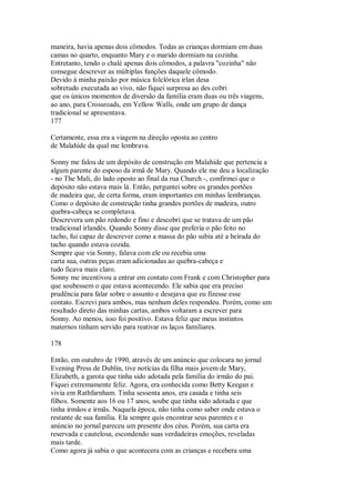 maneira, havia apenas dois cômodos. Todas as crianças dormiam em duas
camas no quarto, enquanto Mary e o marido dormiam na cozinha.
Entretanto, tendo o chalé apenas dois cômodos, a palavra "cozinha" não
consegue descrever as múltiplas funções daquele cômodo.
Devido à minha paixão por música folclórica irlan desa
sobretudo executada ao vivo, não fiquei surpresa ao des cobri
que os únicos momentos de diversão da família eram duas ou três viagens,
ao ano, para Crossroads, em Yellow Walls, onde um grupo de dança
tradicional se apresentava.
177
Certamente, essa era a viagem na direção oposta ao centro
de Malahíde da qual me lembrava.
Sonny me falou de um depósito de construção em Malahide que pertencia a
algum parente do esposo da irmã de Mary. Quando ele me deu a localização
- no The Mali, do lado oposto ao final da rua Church -, confirmei que o
depósito não estava mais lá. Então, perguntei sobre os grandes portões
de madeira que, de certa forma, eram importantes em minhas lembranças.
Como o depósito de construção tinha grandes portões de madeira, outro
quebra-cabeça se completava.
Descrevera um pão redondo e fino e descobri que se tratava de um pão
tradicional irlandês. Quando Sonny disse que preferia o pão feito no
tacho, fui capaz de descrever como a massa do pão subia até a beirada do
tacho quando estava cozida.
Sempre que via Sonny, falava com ele ou recebia uma
carta sua, outras peças eram adicionadas ao quebra-cabeça e
tudo ficava mais claro.
Sonny me incentivou a entrar em contato com Frank e com Christopher para
que soubessem o que estava acontecendo. Ele sabia que era preciso
prudência para falar sobre o assunto e desejava que eu fizesse esse
contato. Escrevi para ambos, mas nenhum deles respondeu. Porém, como um
resultado direto das minhas cartas, ambos voltaram a escrever para
Sonny. Ao menos, isso foi positivo. Estava feliz que meus instintos
maternos tinham servido para reativar os laços familiares.
178
Então, em outubro de 1990, através de um anúncio que colocara no jornal
Evening Press de Dublin, tive notícias da filha mais jovem de Mary,
Elizabeth, a garota que tinha sido adotada pela família do irmão do pai.
Fiquei extremamente feliz. Agora, era conhecida como Betty Keegan e
vivia em Rathfarnham. Tinha sessenta anos, era casada e tinha seis
filhos. Somente aos 16 ou 17 anos, soube que tinha sido adotada e que
tinha irmãos e irmãs. Naquela época, não tinha como saber onde estava o
restante de sua família. Ela sempre quis encontrar seus parentes e o
anúncio no jornal pareceu um presente dos céus. Porém, sua carta era
reservada e cautelosa, escondendo suas verdadeiras emoções, reveladas
mais tarde.
Como agora já sabia o que acontecera com as crianças e recebera uma
 