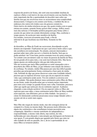 resposta tão positiva de Sonny, não senti uma necessidade imediata de
explicar a Betty o real motivo do meu envolvimento com sua família. Era
mais importante dar-lhe a oportunidade de descobrir mais sobre sua
família sem que me envolvesse nisso ou acrescentasse uma complexidade
desnecessária. Coloquei-a em contato com Sonny, e também lhe dei os
endereços dos outros três irmãos caso ela quisesse contatá-los.
Outro motivo de minha reticência era que, dos quatro irmãos com os quais
entrara em contato, somente Sonny quisera falar comigo. Jeffrey nunca
mais deu notícias e Christopher preferia perguntar para Sonny sobre o
assunto do que entrar em contato diretamente comigo. Mas, conforme o
tempo passou, fui aceita por mais membros da família.
Em outubro, escrevera novamente para Frank, a fim de
informá-lo de que localizara sua irmã Betty. Somente no fim
179
de dezembro, as filhas de Frank me escreveram, desculpando-se pela
demora em responder. Explicaram-me que o pai estava muito cético e que
não acreditava em reencarnação. No entanto, estavam interessadas e
queriam saber mais sobre sua avó e a história da família. Será que eu
podia satisfazê -las? Uma lenta, porém constante troca de cartas começou.
Ter contato com um número cada vez maior de pessoas da família de Mary
foi um grande alívio para mim, e me senti incrivelmente feliz. Mas havia
alguns ajustes em minha própria vida que não tinha previsto.
Não me ocorrera que meus filhos poderiam se sentir ameaçados com a
descoberta dos filhos de Mary, já que tínhamos uma relação tão íntima e
de confiança. No entanto, minha filha passou por uma fase difícil quando
percebeu que principalmente Sonny continuaria a fazer parte de minha
vida. Sofrendo de algo que posso descrever como uma rivalidade infantil,
precisou que eu repetisse diversas vezes que ela era especial em minha
vida e que continuaria sendo assim. Tive de conduzir a conversa com
muito cuidado. Não podia diminuir meus sentimentos pelos filhos de Mary
na sua frente, senão ela podia achar que se tornaria menos importante
para mim com o tempo ou quando ficasse mais velha. Entretanto, precisava
saber que aquilo que sentia por ela era realmente especial. Acabamos
chegando a uma solução aceitável. Ela era especial, todos os filhos são
especiais para suas mães, e meus sentimentos pelos filhos de Mary também
eram especiais, mas diferentes, pois eu tinha mudado. Aos poucos, o
ciúme foi diminuindo conforme passávamos nosso tempo falando sobre o
assunto até ela se sentir mais segura.
180
Meu filho não reagiu do mesmo modo, mas não conseguia deixar de
compará-lo a Sonny na mesma idade. São pessoas muito diferentes, mas
alguns dos sentimentos e das semelhanças tornam necessária uma
comparação. Identifico o mesmo sentimento de independência e
responsabilidade, a mesma visão aberta, mas realista, da vida;
melhoradas por uma educação e uma atenção que distinguem um homem de
seus iguais. É com grande alegria que aguardo pelo futuro que sinto ter
sido roubado de mim no passado, isto é, de ter a oportunidade de ver
meus filhos se tornarem adultos.
 