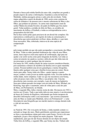 Durante a busca pela minha família da outra vida, compilara um grande e
pesado arquivo de cartas e informações. Guardara a conta do hotel em
Malahide, minhas passagens aéreas e cada carta daí em diante. Tinha
mapas adquiridos a partir da década de 1980, assim como centenas de
cartas de orfanatos e de pessoas com o mesmo sobrenome de Mary e dos
filhos, que podiam ser parentes. As cartas mais importantes eram do
senhor Mahon da estrada Swords e do padre de Dublin que fora muito
gentil. Tinha também a certidão de óbito de Mary, as certidões de
nascimento de Jeffrey e Elizabeth, e todas as correspondências com a
pesquisadora da televisão.
Havia duas razões pelas quais precisava de um dossiê tão completo. Ele
representava a minha prova, um registro de todas as comunicações e
descobertas que outros poderiam verificar: datas, detalhes e o que mais
fosse necessário. Mas, sobretudo, tratava-se de uma espécie de
compensação
181
pelo tempo perdido em que não pude acompanhar o crescimento dos filhos
de Mary. Todas as mães guardam lembranças das vidas de seus filhos,
assim, meus arquivos eram uma espécie de confirmação, algo para me
ajudar a me sentir aceita como parte integrante da família. Ler todas as
cartas novamente me ajudava a aceitar a idéia de que não tinha mais de
me preocupar ou sentir qualquer tipo de remorso.
Em março de 1992, minha coleção de cartas crescera consideravelmente,
pois aumentara o número de membros da família com os quais mantinha
contato. Possuía também uma árvore genealógica e muitas fotografias.
Queria saber qualquer coisa que a família tivesse para me contar. Havia
muito para saber. Sonny tinha oito filhos - quatro rapazes e quatro
moças, conheci a mais jovem na minha segunda visita. Era uma mulher da
minha idade, muito simpática. Cada vez que me encontrava com Sonny,
sabia um pouco mais sobre seus filhos e sua própria vida. Uma das
descobertas mais recentes, por exemplo, é que ele nasceu na Inglaterra.
Seus pais tinham passado um tempo com um irmão de Mary, Michael, em
Kettering, logo após o casamento, antes de voltar para a casa dos pais
de Mary, em Portmarnock, na Irlanda.
Mary, a segunda filha, tinha o mesmo nome da mãe. Ela nasceu em 1922 e
morreu aos 24 anos. Tudo o que tenho dela em meu arquivo é um documento
de busca do Cartório de Registros, informando que foram incapazes de
descobrir informações sobre o seu nascimento - que ocorreu certamente
antes de Mary se mudar para Malahide, talvez em Portmarnock? - e uma
fotocópia de uma fotografia que seu marido manteve consigo durante toda
a vida até sua morte,
182
no Natal de 1991. Ele vivia perto de Sonny, e tinha mantido contato e a
amizade ao longo dos anos. Muito gentilmente, permitiu que emprestasse
as fotos e encomendasse cópias para mim e para Sonny. Enviei a ele uma
ampliação, já que a foto original era muito pequena. Tudo muito
rapidamente, para que ele não ficasse distante de um objeto tão amado.
Tinha fotos de Jeffrey, o segundo filho, que Sonny me deu. Tinham sido
 