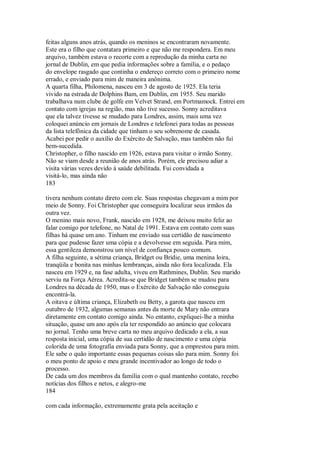 feitas alguns anos atrás, quando os meninos se encontraram novamente.
Este era o filho que contatara primeiro e que não me respondera. Em meu
arquivo, também estava o recorte com a reprodução da minha carta no
jornal de Dublin, em que pedia informações sobre a família, e o pedaço
do envelope rasgado que continha o endereço correto com o primeiro nome
errado, e enviado para mim de maneira anônima.
A quarta filha, Philomena, nasceu em 3 de agosto de 1925. Ela teria
vivido na estrada de Dolphins Bam, em Dublin, em 1955. Seu marido
trabalhava num clube de golfe em Velvet Strand, em Portmamock. Entrei em
contato com igrejas na região, mas não tive sucesso. Sonny acreditava
que ela talvez tivesse se mudado para Londres, assim, mais uma vez
coloquei anúncio em jornais de Londres e telefonei para todas as pessoas
da lista telefônica da cidade que tinham o seu sobrenome de casada.
Acabei por pedir o auxílio do Exército de Salvação, mas também não fui
bem-sucedida.
Christopher, o filho nascido em 1926, estava para visitar o irmão Sonny.
Não se viam desde a reunião de anos atrás. Porém, ele precisou adiar a
visita várias vezes devido à saúde debilitada. Fui convidada a
visitá-lo, mas ainda não
183
tivera nenhum contato direto com ele. Suas respostas chegavam a mim por
meio de Sonny. Foi Christopher que conseguira localizar seus irmãos da
outra vez.
O menino mais novo, Frank, nascido em 1928, me deixou muito feliz ao
falar comigo por telefone, no Natal de 1991. Estava em contato com suas
filhas há quase um ano. Tinham me enviado sua certidão de nascimento
para que pudesse fazer uma cópia e a devolvesse em seguida. Para mim,
essa gentileza demonstrou um nível de confiança pouco comum.
A filha seguinte, a sétima criança, Bridget ou Bridie, uma menina loira,
tranqüila e bonita nas minhas lembranças, ainda não fora localizada. Ela
nasceu em 1929 e, na fase adulta, viveu em Rathmines, Dublin. Seu marido
serviu na Força Aérea. Acredita-se que Bridget também se mudou para
Londres na década de 1950, mas o Exército de Salvação não conseguiu
encontrá-la.
A oitava e última criança, Elizabeth ou Betty, a garota que nasceu em
outubro de 1932, algumas semanas antes da morte de Mary não entrara
diretamente em contato comigo ainda. No entanto, expliquei-lhe a minha
situação, quase um ano após ela ter respondido ao anúncio que colocara
no jornal. Tenho uma breve carta no meu arquivo dedicado a ela, a sua
resposta inicial, uma cópia de sua certidão de nascimento e uma cópia
colorida de uma fotografia enviada para Sonny, que a emprestou para mim.
Ele sabe o quão importante essas pequenas coisas são para mim. Sonny foi
o meu ponto de apoio e meu grande incentivador ao longo de todo o
processo.
De cada um dos membros da família com o qual mantenho contato, recebo
notícias dos filhos e netos, e alegro-me
184
com cada informação, extremamente grata pela aceitação e
 