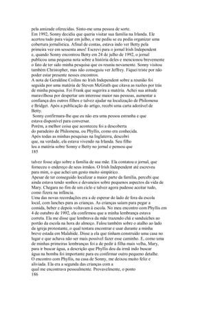 pela amizade oferecidas. Sinto-me uma pessoa de sorte.
Em 1992, Sonny decidiu que queria visitar sua família na Irlanda. Ele
acertou tudo para viajar em julho, e me pediu se eu podia organizar uma
cobertura jornalística. Afinal de contas, estava indo ver Betty pela
primeira vez em sessenta anos! Escrevi para o jornal lrish Independent
e, quando Sonny encontrou Betty em 24 de julho de 1992, o jornal
publicou uma pequena nota sobre a história deles e mencionou brevemente
o fato de ter sido minha pesquisa que os reuniu novamente. Sonny visitou
também Christopher, mas não conseguiu ver Jeffrey. Fiquei triste por não
poder estar presente nesses encontros.
A nota de Geraldine Coilins no lrish Independent sobre a reunião foi
seguida por uma matéria de Steven McGrath que citava as razões por trás
de minha pesquisa. Foi Frank que sugerira a matéria. Achei sua atitude
maravilhosa por despertar um interesse maior nas pessoas, aumentar a
confiança dos outros filhos e talvez ajudar na localização de Philomena
e Bridget. Após a publicação do artigo, recebi uma carta adorável de
Betty.
Sonny confirmara-lhe que eu não era uma pessoa estranha e que
estava disponível para conversar.
Porém, a melhor coisa que aconteceu foi a descoberta
do paradeiro de Philomena, ou Phyllis, como era conhecida.
Após todas as minhas pesquisas na Inglaterra, descobri
que, na verdade, ela estava vivendo na Irlanda. Seu filho
leu a matéria sobre Sonny e Betty no jornal e pensou que
185
talvez fosse algo sobre a família de sua mãe. Ela contatou o jornal, que
forneceu o endereço de seus irmãos. O Irish Independent até escreveu
para mim, o que achei um gesto muito simpático.
Apesar de ter conseguido localizar a maior parte da família, percebi que
ainda estava tendo sonhos e devaneios sobre pequenos aspectos da vida de
Mary. Chegara no fim de um ciclo e talvez agora pudesse aceitar tudo,
como fizera na infância.
Uma das novas recordações era a de esperar do lado de fora da escola
local, com lanches para as crianças. As crianças saíam para pegar a
comida, beber e depois voltavam à escola. No meu encontro com Phyllis em
4 de outubro de 1992, ela confirmou que a minha lembrança estava
correta. Ela me disse que lembrava da mãe trazendo chá e sanduíches ao
portão da escola na hora do almoço. Falou também sobre o atalho ao lado
da igreja protestante, o qual tentara encontrar e usar durante a minha
breve estada em Malahide. Disse a ela que tinham construído uma casa no
lugar e que achava não ser mais possível fazer esse caminho. E, como uma
de minhas primeiras lembranças foi a de pedir à filha mais velha, Mary,
para ir buscar água, a descrição que Phyllis deu da irmã indo buscar
água na bomba foi importante para eu confirmar outro pequeno detalhe.
O encontro com Phyllis, na casa de Sonny, me deixou muito feliz e
aliviada. Ela era a segunda das crianças com a
qual me encontrava pessoalmente. Provavelmente, o ponto
186
 