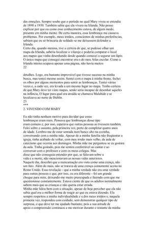 das emoções. Sempre soube que o período no qual Mary viveu se estendia
de 1898 a 1930. Também sabia que ela vivera na Irlanda. Não posso
explicar por que ou como esse conhecimento estava, de algum modo,
presente em minha mente. De certa maneira, essa lembrança me causava
problemas. Por exemplo, meus irmãos, conscientes de minhas preferências,
sabiam que eu só brincaria de soldado se me deixassem defender a
Irlanda.
Certo dia, quando menina, tive a certeza de que, se pudesse olhar um
mapa da Irlanda, saberia localizar o vilarejo e poderia comparar o local
aos mapas que vinha desenhando desde quando comecei a segurar um lápis.
O único mapa que consegui encontrar era o do meu Atlas escolar. Como a
Irlanda inteira ocupava apenas uma página, não havia muitos
22
detalhes. Logo, era bastante improvável que tivesse sucesso na minha
busca, mas tentei mesmo assim. Sentei com o mapa à minha frente, fechei
os olhos por alguns momentos para sentir as lembranças. Tentei várias
vezes e, a cada vez, era levada a um mesmo lugar no mapa. Tenho certeza
de que Mary deve ter visto mapas, senão seria incapaz de desenhar aqueles
na infância, O lugar para qual era atraída se chamava Malahide e se
localizava ao norte de Dublin.
23
***
2. VIVENDO COM MARY
Eu não tinha nenhum motivo para duvidar que essas
lembranças eram reais. Pensava que lembranças desse tipo
eram comuns e, por isso, esperava que outras pessoas as tivessem também.
Falei sobre o assunto, pela primeira vez, perto de completar quatro anos
de idade. Lembro-me de estar sentada num banco alto na cozinha,
conversando com a minha mãe. Apesar de a minha família não freqüentar a
igreja, tinha acabado de voltar, com meu irmão mais velho, da aula de
catecismo que ocorria aos domingos. Minha mãe me perguntou se eu gostara
da aula. Tinha gostado, pois me sentira confortável ao cantar e ao
conversar com o professor e com os meus colegas. Mas
disse que não conseguia entender por que, se falavam sobre a
vida e a morte, não mencionavam as nossas vidas anteriores.
Naquele dia, descobri que a reencarnação era vista como uma crença, não
um fato. Além do mais, não se tratava de uma crença comumente aceita no
Reino Unido. Essa revelação - que a minha verdade não era uma verdade
para outras pessoas e que, por isso, eu era diferente - foi um grande
choque para mim, deixando-me muito preocupada e fazendo com que me
questionasse constantemente. Estava ciente de que os adultos normalmente
sabem mais que as crianças e não queria estar errada.
Minha mãe lidou bem com a situação, apesar de hoje perceber que ela não
sabia qual era a melhor forma de reagir ao que eu estava dizendo. Ela
sempre respeitou a minha individualidade e a dos meus irmãos e, naquela
primeira vez, respondeu com cuidado, sem demonstrar qualquer tipo de
surpresa, o que deve ter me ajudado bastante, pois a sua atitude de
apoio e compreensão continuou a me motivar durante o restante da minha
 