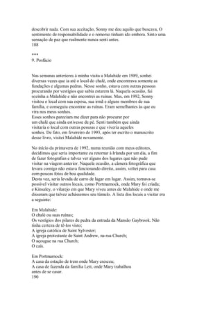 descobrir nada. Com sua aceitação, Sonny me deu aquilo que buscava, O
sentimento de responsabilidade e o remorso tinham ido embora. Sinto uma
sensação de paz que realmente nunca senti antes.
188
***
9. Posfácio
Nas semanas anteriores à minha visita a Malahide em 1989, sonhei
diversas vezes que ia até o local do chalé, onde encontrava somente as
fundações e algumas pedras. Nesse sonho, estava com outras pessoas
procurando por vestígios que sabia estarem lá. Naquela ocasião, fui
sozinha a Malahide e não encontrei as ruínas. Mas, em 1992, Sonny
visitou o local com sua esposa, sua irmã e alguns membros de sua
família, e conseguiu encontrar as ruínas. Eram semelhantes às que eu
vira nos meus sonhos.
Esses sonhos pareciam me dizer para não procurar por
um chalé que ainda estivesse de pé. Senti também que ainda
visitaria o local com outras pessoas e que viveria aqueles
sonhos. De fato, em fevereiro de 1993, após ter escrito o manuscrito
desse livro, visitei Malahide novamente.
No início da primavera de 1992, numa reunião com meus editores,
decidimos que seria importante eu retornar à Irlanda por um dia, a fim
de fazer fotografias e talvez ver alguns dos lugares que não pude
visitar na viagem anterior. Naquela ocasião, a câmera fotográfica que
levara comigo não estava funcionando direito, assim, voltei para casa
com poucas fotos de boa qualidade.
Desta vez, seria levada de carro de lugar em lugar. Assim, tornava-se
possível visitar outros locais, como Portmarnock, onde Mary foi criada;
e Kinsaley, o vilarejo em que Mary viveu antes de Malahide e onde me
disseram que talvez achássemos seu túmulo. A lista dos locais a visitar era
a seguinte:
Em Malahide:
O chalé ou suas ruínas;
Os vestígios dos pilares de pedra da entrada da Mansão Gaybrook. Não
tinha certeza de tê-los visto;
A igreja católica de Saint Sylvester;
A igreja protestante de Saint Andrew, na rua Church;
O açougue na rua Church;
O cais.
Em Portmarnock:
A casa da estação de trem onde Mary cresceu;
A casa de fazenda da família Lett, onde Mary trabalhou
antes de se casar.
190
 