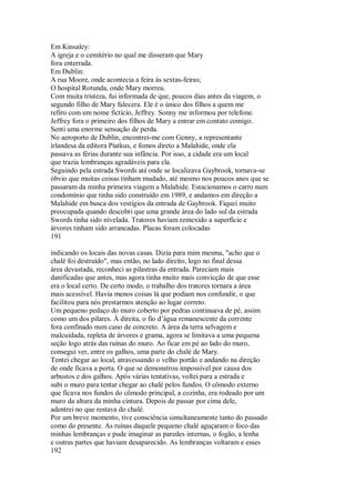 Em Kinsaley:
A igreja e o cemitério no qual me disseram que Mary
fora enterrada.
Em Dublin:
A rua Moore, onde acontecia a feira às sextas-feiras;
O hospital Rotunda, onde Mary morreu.
Com muita tristeza, fui informada de que, poucos dias antes da viagem, o
segundo filho de Mary falecera. Ele é o único dos filhos a quem me
refiro com um nome fictício, Jeffrey. Sonny me informou por telefone.
Jeffrey fora o primeiro dos filhos de Mary a entrar em contato comigo.
Senti uma enorme sensação de perda.
No aeroporto de Dublin, encontrei-me com Genny, a representante
irlandesa da editora Piatkus, e fomos direto a Malahide, onde ela
passava as férias durante sua infância. Por isso, a cidade era um local
que trazia lembranças agradáveis para ela.
Seguindo pela estrada Swords até onde se localizava Gaybrook, tornava-se
óbvio que muitas coisas tinham mudado, até mesmo nos poucos anos que se
passaram da minha primeira viagem a Malahide. Estacionamos o carro num
condomínio que tinha sido construído em 1989, e andamos em direção a
Malahide em busca dos vestígios da entrada de Gaybrook. Fiquei muito
preocupada quando descobri que uma grande área do lado sul da estrada
Swords tinha sido nivelada. Tratores haviam remexido a superfície e
árvores tinham sido arrancadas. Placas foram colocadas
191
indicando os locais das novas casas. Dizia para mim mesma, "acho que o
chalé foi destruído", mas então, no lado direito, logo no final dessa
área devastada, reconheci as pilastras da entrada. Pareciam mais
danificadas que antes, mas agora tinha muito mais convicção de que esse
era o local certo. De certo modo, o trabalho dos tratores tornara a área
mais acessível. Havia menos coisas lá que podiam nos confundir, o que
facilitou para nós prestarmos atenção ao lugar correto.
Um pequeno pedaço do muro coberto por pedras continuava de pé, assim
como um dos pilares. À direita, o fio d’água remanescente da corrente
fora confinado num cano de concreto. A área da terra selvagem e
malcuidada, repleta de árvores e grama, agora se limitava a uma pequena
seção logo atrás das ruínas do muro. Ao ficar em pé ao lado do muro,
consegui ver, entre os galhos, uma parte do chalé de Mary.
Tentei chegar ao local, atravessando o velho portão e andando na direção
de onde ficava a porta. O que se demonstrou impossível por causa dos
arbustos e dos galhos. Após várias tentativas, voltei para a estrada e
subi o muro para tentar chegar ao chalé pelos fundos. O cômodo externo
que ficava nos fundos do cômodo principal, a cozinha, era rodeado por um
muro da altura da minha cintura. Depois de passar por cima dele,
adentrei no que restava do chalé.
Por um breve momento, tive consciência simultaneamente tanto do passado
como do presente. As ruínas daquele pequeno chalé aguçaram o foco das
minhas lembranças e pude imaginar as paredes internas, o fogão, a lenha
e outras partes que haviam desaparecido. As lembranças voltaram e esses
192
 