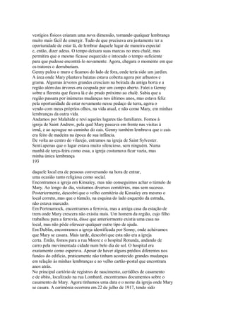 vestígios físicos criaram uma nova dimensão, tornando qualquer lembrança
muito mais fácil de emergir. Tudo de que precisava era justamente ter a
oportunidade de estar lá, de lembrar daquele lugar de maneira especial
e, então, dizer adeus. O tempo deixara suas marcas no meu chalé, mas
permitira que o mesmo ficasse esquecido e intocado o tempo suficiente
para que pudesse encontrá-lo novamente. Agora, chegara o momento em que
os tratores o derrubariam.
Genny pulou o muro e ficamos do lado de fora, onde teria sido um jardim.
A área onde Mary plantava batatas estava coberta agora por arbustos e
grama. Algumas árvores grandes cresciam na beirada da antiga horta e a
região além das árvores era ocupada por um campo aberto. Falei a Genny
sobre a floresta que ficava lá e do prado próximo ao chalé. Sabia que a
região passara por inúmeras mudanças nos últimos anos, mas estava feliz
pela oportunidade de estar novamente nesse pedaço de terra, agora o
vendo com meus próprios olhos, na vida atual, e não como Mary, em minhas
lembranças da outra vida.
Andamos por Malahide e revi aqueles lugares tão familiares. Fomos à
igreja de Saint Andrew, pela qual Mary passava em frente nas visitas à
irmã, e ao açougue no caminho do cais. Genny também lembrava que o cais
era feito de madeira na época de sua infância.
De volta ao centro do vilarejo, entramos na igreja de Saint Sylvester.
Senti apenas que o lugar estava muito silencioso, sem ninguém. Numa
manhã de terça-feira como essa, a igreja costumava ficar vazia, mas
minha única lembrança
193
daquele local era de pessoas conversando na hora de entrar,
uma ocasião tanto religiosa como social.
Encontramos a igreja em Kinsaley, mas não conseguimos achar o túmulo de
Mary. Ao longo do dia, visitamos diversos cemitérios, mas sem sucesso.
Posteriormente, descobri que o velho cemitério de Kinsaley era mesmo o
local correto, mas que o túmulo, na esquina do lado esquerdo da estrada,
não estava marcado.
Em Portmarnock, encontramos a ferrovia, mas a antiga casa da estação de
trem onde Mary crescera não existia mais. Um homem da região, cujo filho
trabalhou para a ferrovia, disse que anteriormente existia uma casa no
local, mas não pôde oferecer qualquer outro tipo de ajuda.
Em Dublin, encontramos a igreja identificada por Sonny, onde achávamos
que Mary se casara. Mais tarde, descobri que esta não era a igreja
certa. Então, fomos para a rua Moore e o hospital Rotunda, andando de
carro pela movimentada cidade num belo dia de sol. O hospital era
exatamente como esperava. Apesar de haver alguns prédios diferentes nos
fundos do edificio, praticamente não tinham acontecido grandes mudanças
em relação às minhas lembranças e ao velho cartão-postal que encontrara
anos atrás.
No principal cartório de registros de nascimento, certidões de casamento
e de óbito, localizado na rua Lombard, encontramos documentos sobre o
casamento de Mary. Agora tínhamos uma data e o nome da igreja onde Mary
se casara. A cerimônia ocorrera em 22 de julho de 1917, tendo sido
 
