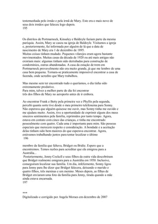 testemunhada pelo irmão e pela irmã de Mary. Este era o mais novo de
seus dois irmãos que faleceu logo depois.
195
Os distritos de Portmarnock, Kinsaley e Baldoyle faziam parte da mesma
paróquia. Assim, Mary se casou na igreja de Baldoyle. Visitamos a igreja
e, posteriormente, fui informada por alguém de lá que a data de
nascimento de Mary era 1 de dezembro de 1895.
Muitas coisas tinham mudado. Pequenos vilarejos eram agora bastante
movimentados. Muitas casas da década de 1920 ou até mais antigas não
existiam mais: algumas tinham sido derrubadas para construção de
condomínios, outras abandonadas. A casa da estação de trem em
Portmarnock provavelmente não era muito grande, já que me lembro de uma
casa bem pequena. Tornara-se praticamente impossível encontrar a casa de
fazenda, onde acredito que Mary trabalhou.
Mas mesmo sem ter encontrado tudo o queríamos, o dia tinha sido
extremamente produtivo.
Para mim, talvez a melhor parte do dia foi encontrar
três dos filhos de Mary no aeroporto antes de ir embora.
Ao encontrar Frank e Betty pela primeira vez e Phyllis pela segunda,
percebi quanta sorte tive desde o meu primeiro telefonema para Sonny.
Não esperava que alguém quisesse me ouvir, mas Sonny tinha me ouvido e
me ajudara muito. Assim, tive a oportunidade de exprimir alguns dos meus
sinceros sentimentos pela família, reprimidos por tanto tempo. Agora,
estava em contato com cinco das crianças, e tinha me encontrado
pessoalmente com quatro. Cada uma é importante para mim. São pessoas
especiais que merecem respeito e consideração. A bondade e a aceitação
delas tinham sido bem maiores do que esperava encontrar. Agora,
estávamos trabalhando juntos para tentar localizar o último
196
membro da família que faltava, Bridget ou Bridie. Espero que a
encontremos. Temos razões para acreditar que ela emigrou para a
Austrália...
Posteriormente, Jenny Cockell e seus filhos da outra vida descobriram
que Bridget realmente emigrara para a Austrália em 1950. Inclusive,
conseguiram localizar sua família. Um dia, infelizmente, Sonny ligou
para Jenny para lhe dizer que Bridget falecera, deixando o marido e
quatro filhos, três meninas e um menino. Meses depois, as filhas de
Bridget enviaram uma foto da família para Jenny, tirada quando a mãe
ainda estava encarnada.
197
***
Digitalizado e corrigido por Angela Moraes em dezembro de 2007
 