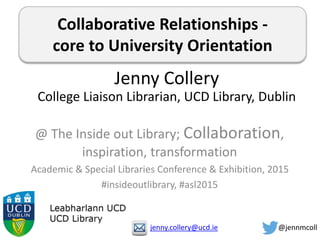 Collaborative Relationships -
core to University Orientation
@ The Inside out Library; Collaboration,
inspiration, transformation
Academic & Special Libraries Conference & Exhibition, 2015
#insideoutlibrary, #asl2015
Jenny Collery
College Liaison Librarian, UCD Library, Dublin
jenny.collery@ucd.ie @jennmcoll
 