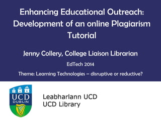 Enhancing Educational Outreach:
Development of an online Plagiarism
Tutorial
Jenny Collery, College Liaison Librarian
EdTech 2014
Theme: Learning Technologies – disruptive or reductive?
 