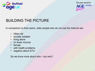 In comparison to their peers, older people who do not use the Internet are:
• Older old
• socially isolated
• living alone
• on lower income
• female
• with health problems
• negative about ICTs
So we know more about who – but why?
BUILDING THE PICTURE
 