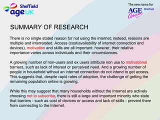 There is no single stated reason for not using the internet; instead, reasons are
multiple and interrelated. Access (cost/availability of internet connection and
devices), motivation and skills are all important; however, their relative
importance varies across individuals and their circumstances.
A growing number of non­users and ex users attribute non use to motivational
barriers, such as lack of interest or perceived need. And a growing number of​
people in household without an internet connection do not intend to get access.
This suggests that, despite rapid rates of adoption, the challenge of getting the​
remaining population online is growing.
While this may suggest that many households without the Internet are actively
choosing not to subscribe, there is still a large and important minority who state
that barriers ­ such as cost of devices or access and lack of skills ­ prevent them
from connecting to the Internet.
SUMMARY OF RESEARCH
 