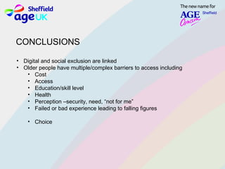 CONCLUSIONS
• Digital and social exclusion are linked
• Older people have multiple/complex barriers to access including
• Cost
• Access
• Education/skill level
• Health
• Perception –security, need, “not for me”
• Failed or bad experience leading to falling figures
• Choice
 