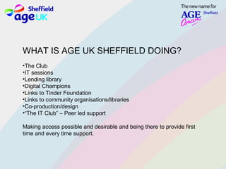 WHAT IS AGE UK SHEFFIELD DOING?
•The Club
•IT sessions
•Lending library
•Digital Champions
•Links to Tinder Foundation
•Links to community organisations/libraries
•Co­production/design
•“The IT Club” – Peer led support
Making access possible and desirable and being there to provide first
time and every time support.
 