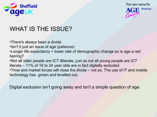 WHAT IS THE ISSUE?
•There's always been a divide
•Isn't it just an issue of age (patience)
•Longer life expectancy = lower rate of demographic change so is age a red
herring?
•Not all older people are ICT illiterate, just as not all young people are ICT
literate – 11% of 16 to 24 year olds are in fact digitally excluded
•Time and market forces will close the divide – not so. The use of IT and mobile
technology has grown and levelled out.
Digital exclusion isn’t going away and isn't a simple question of age.
 