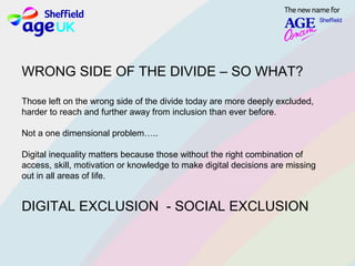 WRONG SIDE OF THE DIVIDE – SO WHAT?
Those left on the wrong side of the divide today are more deeply excluded,
harder to reach and further away from inclusion than ever before.
Not a one dimensional problem…..
Digital inequality matters because those without the right combination of
access, skill, motivation or knowledge to make digital decisions are missing
out in all areas of life.
DIGITAL EXCLUSION - SOCIAL EXCLUSION
 