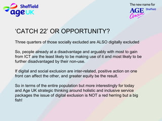 ‘CATCH 22’ OR OPPORTUNITY?
Three quarters of those socially excluded are ALSO digitally excluded
So, people already at a disadvantage and arguably with most to gain
from ICT are the least likely to be making use of it and most likely to be
further disadvantaged by their non-use.
If digital and social exclusion are inter-related, positive action on one
front can affect the other, and greater equity be the result.
So in terms of the entire population but more interestingly for today
and Age UK strategic thinking around holistic and inclusive service
packages the issue of digital exclusion is NOT a red herring but a big
fish!
 