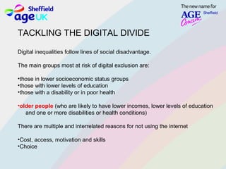 TACKLING THE DIGITAL DIVIDE
Digital inequalities follow lines of social disadvantage.
The main groups most at risk of digital exclusion are:
•those in lower socioeconomic status groups
•those with lower levels of education
•those with a disability or in poor health
•older people (who are likely to have lower incomes, lower levels of education
and one or more disabilities or health conditions)
There are multiple and interrelated reasons for not using the internet
•Cost, access, motivation and skills
•Choice
 