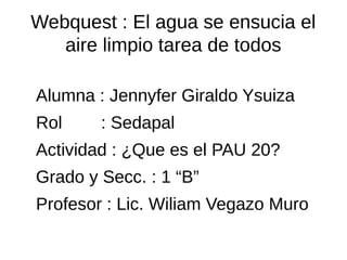 Webquest : El agua se ensucia el
aire limpio tarea de todos
Alumna : Jennyfer Giraldo Ysuiza
Rol : Sedapal
Actividad : ¿Que es el PAU 20?
Grado y Secc. : 1 “B”
Profesor : Lic. Wiliam Vegazo Muro
 