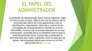 EL PAPEL DEL
ADMINISTRADOR
La profesión de administrador tiene muchos aspectos: según
el nivel en que se sitúe, deberá vivir con la rutina y con la
incertidumbre diaria del nivel operacional o con la
planificación, organización, dirección y control de las
actividades de su departamento o división en el nivel
intermedio, o incluso con el proceso decisorio en el nivel
institucional, orientado hacia un ambiente externo que la
empresa pretende servir. Cuanto más se preocupe el
administrador para saber o aprender cómo se ejecutan las
tareas, más preparado estará para actuar en el nivel
operacional de la empresa.
 