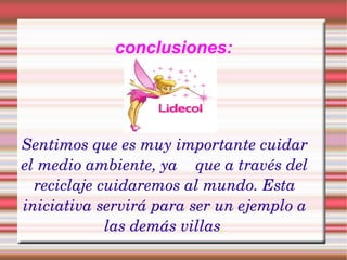 conclusiones: Sentimos que es muy importante cuidar el medio ambiente, ya que a través del reciclaje cuidaremos al mundo. Esta iniciativa servirá para ser un ejemplo a las demás villas .