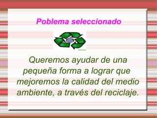 Poblema seleccionado Queremos ayudar de una pequeña forma a lograr que mejoremos la calidad del medio ambiente, a través del reciclaje.