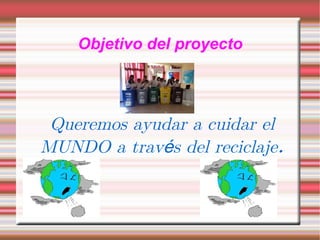 Objetivo del proyecto Queremos ayudar a cuidar el MUNDO a través del reciclaje .
