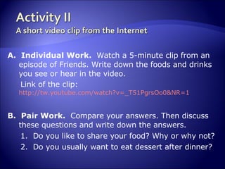 A.  Individual Work.  Watch a 5-minute clip from an episode of Friends. Write down the foods and drinks you see or hear in the video.  Link of the clip:  http://tw.youtube.com/watch?v=_T51PgrsOo0&NR=1 B.  Pair Work.  Compare your answers. Then discuss these questions and write down the answers. 1.  Do you like to share your food? Why or why not? 2.  Do you usually want to eat dessert after dinner? 