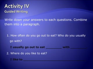 Write down your answers to each questions. Combine  them into a paragraph. 1. How often do you go out to eat?   Who do you usually go with? I usually go out to eat ________ with ________. 2. Where do you like to eat? I like to _______________________________. 