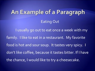 Eating Out I usually go out to eat once a week with my family.  I like to eat in a restaurant.  My favorite food is hot and sour soup.  It tastes very spicy.  I don’t like coffee, because it tastes bitter. If I have the chance, I would like to try a cheesecake.  