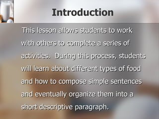 Introduction This lesson allows students to work with others to complete a series of activities.  During this process, students will learn about different types of food and how to compose simple sentences and eventually organize them into a short descriptive paragraph. 
