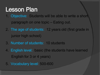 Lesson Plan 1.  Objective:  Students will be able to write a short paragraph on one topic – Eating out. 2.  The age of students:  12 years old (first grade in junior high school) 3.  Number of students:  10 students 4.  English level:  basic (the students have learned English for 3 or 4 years)  5.  Vocabulary level:  500-600 