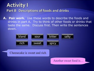 A.  Pair work.   Use these words to describe the foods and drinks in part A.  Try to think of other foods or drinks that taste the same.  Discuss first. Then write the sentences down. Another sweet food is… 